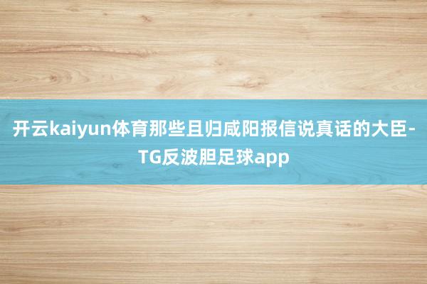 开云kaiyun体育那些且归咸阳报信说真话的大臣-TG反波胆足球app