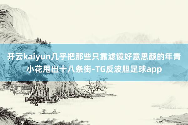 开云kaiyun几乎把那些只靠滤镜好意思颜的年青小花甩出十八条街-TG反波胆足球app