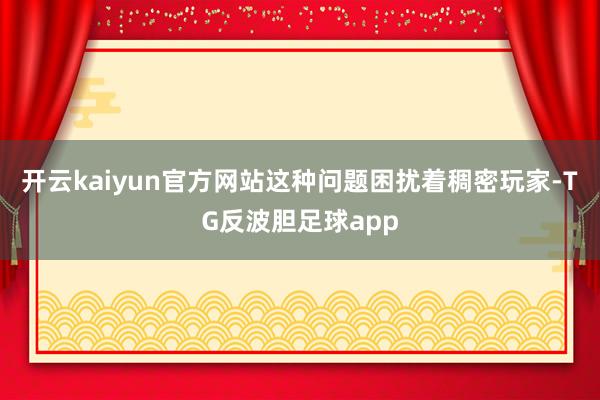 开云kaiyun官方网站这种问题困扰着稠密玩家-TG反波胆足球app