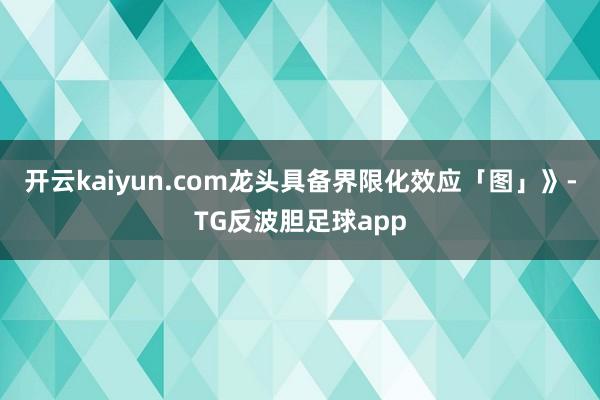开云kaiyun.com龙头具备界限化效应「图」》-TG反波胆足球app