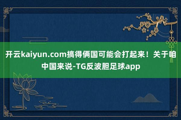 开云kaiyun.com搞得俩国可能会打起来！关于咱中国来说-TG反波胆足球app