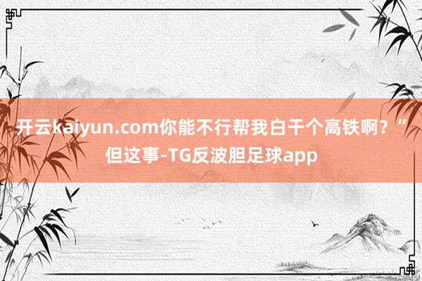 开云kaiyun.com你能不行帮我白干个高铁啊？”但这事-TG反波胆足球app