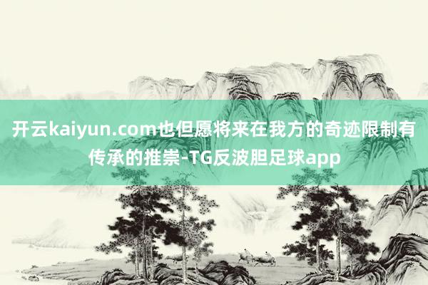 开云kaiyun.com也但愿将来在我方的奇迹限制有传承的推崇-TG反波胆足球app