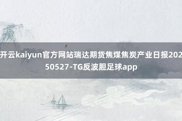 开云kaiyun官方网站瑞达期货焦煤焦炭产业日报20250527-TG反波胆足球app