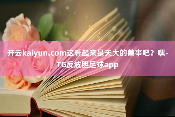 开云kaiyun.com这看起来是天大的善事吧？嘿-TG反波胆足球app