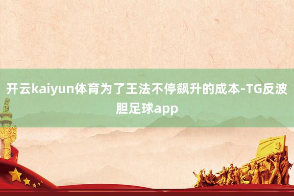 开云kaiyun体育为了王法不停飙升的成本-TG反波胆足球app