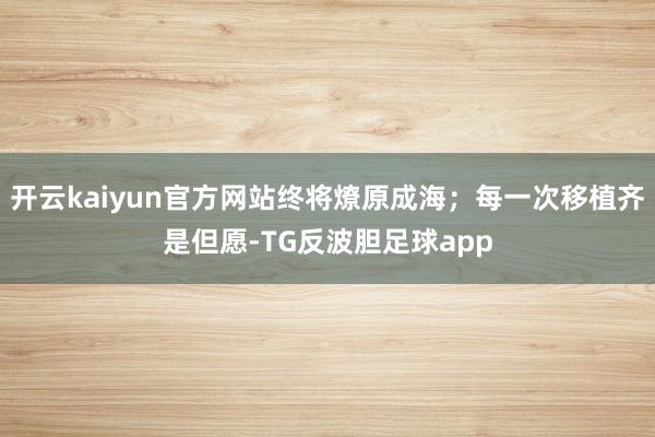 开云kaiyun官方网站终将燎原成海；每一次移植齐是但愿-TG反波胆足球app