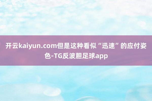 开云kaiyun.com但是这种看似“迅速”的应付姿色-TG反波胆足球app