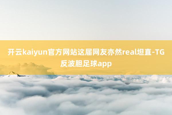 开云kaiyun官方网站这届网友亦然real坦直-TG反波胆足球app