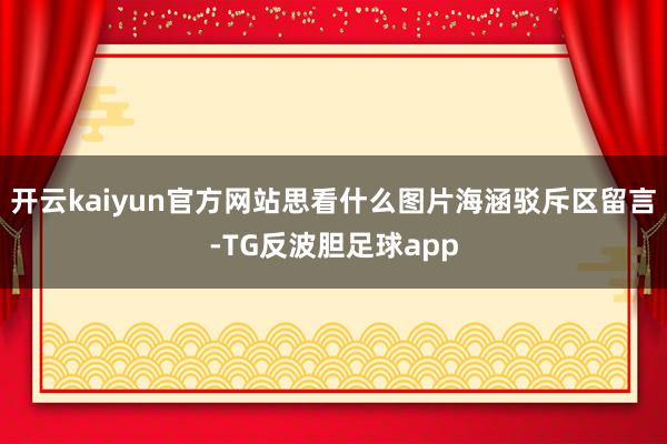 开云kaiyun官方网站思看什么图片海涵驳斥区留言-TG反波胆足球app