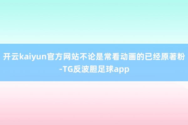开云kaiyun官方网站不论是常看动画的已经原著粉-TG反波胆足球app