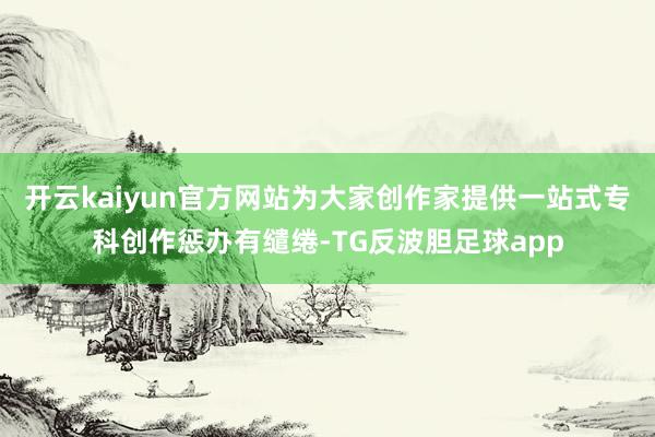 开云kaiyun官方网站为大家创作家提供一站式专科创作惩办有缱绻-TG反波胆足球app