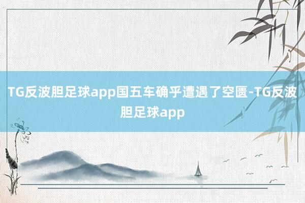 TG反波胆足球app国五车确乎遭遇了空匮-TG反波胆足球app