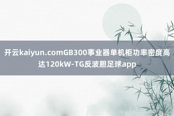 开云kaiyun.comGB300事业器单机柜功率密度高达120kW-TG反波胆足球app