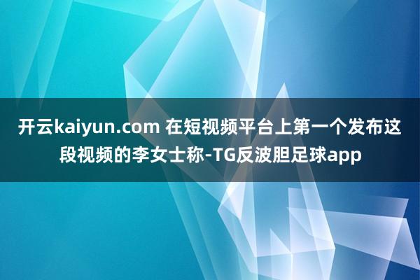 开云kaiyun.com 在短视频平台上第一个发布这段视频的李女士称-TG反波胆足球app