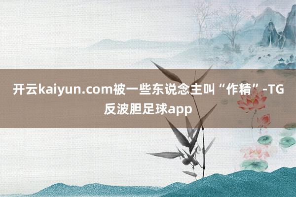 开云kaiyun.com被一些东说念主叫“作精”-TG反波胆足球app
