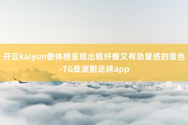 开云kaiyun使体格呈现出既纤瘦又有劲量感的景色-TG反波胆足球app