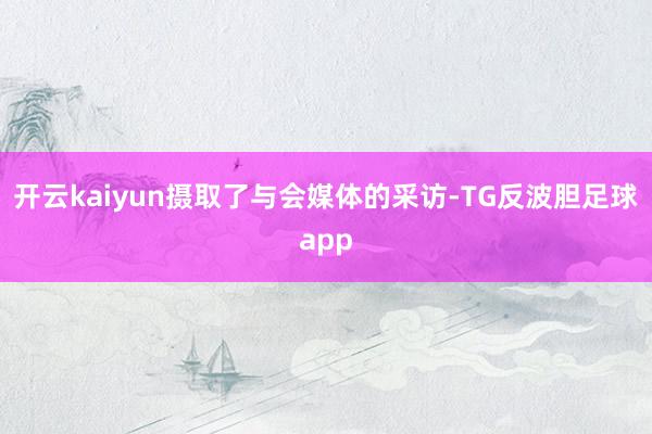 开云kaiyun摄取了与会媒体的采访-TG反波胆足球app