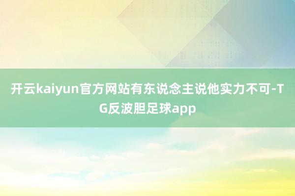 开云kaiyun官方网站有东说念主说他实力不可-TG反波胆足球app