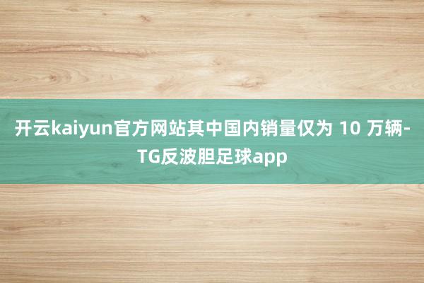 开云kaiyun官方网站其中国内销量仅为 10 万辆-TG反波胆足球app