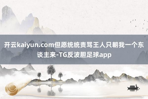 开云kaiyun.com但愿统统责骂王人只朝我一个东谈主来-TG反波胆足球app