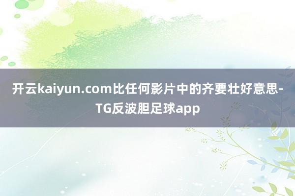 开云kaiyun.com比任何影片中的齐要壮好意思-TG反波胆足球app