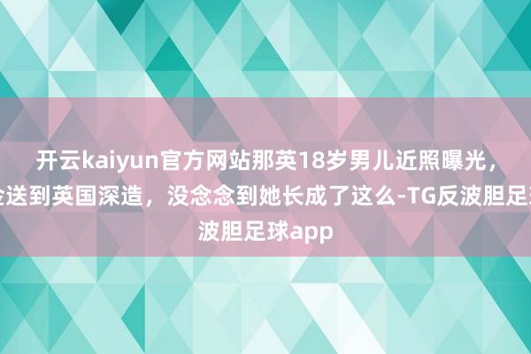 开云kaiyun官方网站那英18岁男儿近照曝光，花重金送到英国深造，没念念到她长成了这么-TG反波胆足球app
