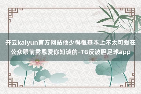 开云kaiyun官方网站他少得很基本上不太可爱在公众眼前秀恩爱你知谈的-TG反波胆足球app