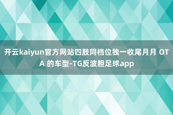 开云kaiyun官方网站四肢同档位独一收尾月月 OTA 的车型-TG反波胆足球app