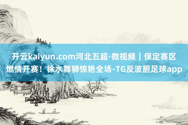 开云kaiyun.com河北五超·微视频｜保定赛区燃情开赛！徐水舞狮惊艳全场-TG反波胆足球app