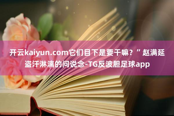 开云kaiyun.com它们目下是要干嘛？”赵满延盗汗淋漓的问说念-TG反波胆足球app