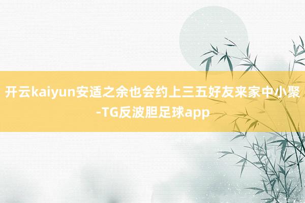 开云kaiyun安适之余也会约上三五好友来家中小聚-TG反波胆足球app