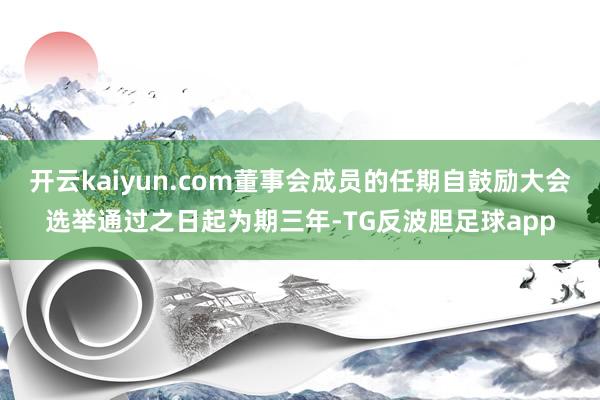 开云kaiyun.com董事会成员的任期自鼓励大会选举通过之日起为期三年-TG反波胆足球app
