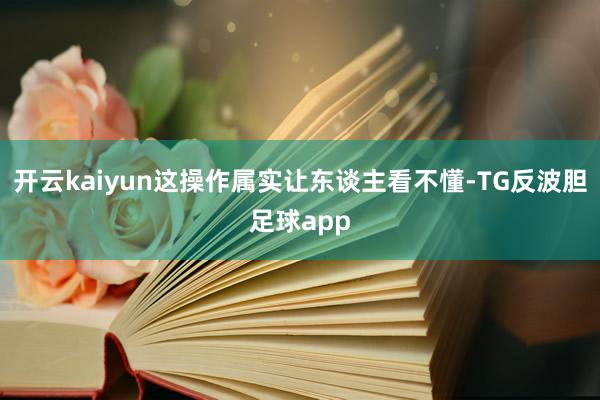 开云kaiyun这操作属实让东谈主看不懂-TG反波胆足球app
