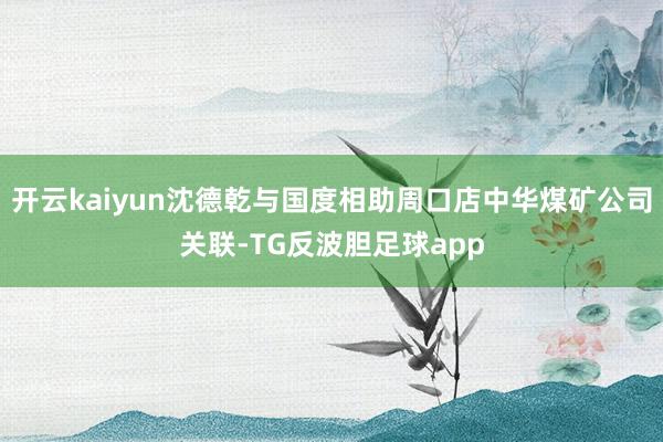 开云kaiyun沈德乾与国度相助周口店中华煤矿公司关联-TG反波胆足球app