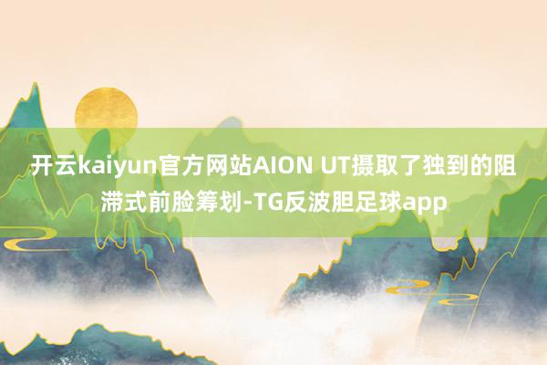 开云kaiyun官方网站AION UT摄取了独到的阻滞式前脸筹划-TG反波胆足球app