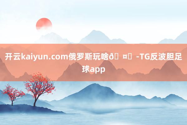 开云kaiyun.com俄罗斯玩啥🤔-TG反波胆足球app