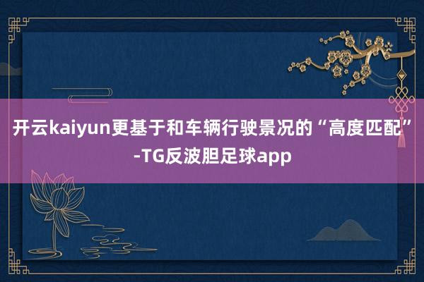 开云kaiyun更基于和车辆行驶景况的“高度匹配”-TG反波胆足球app