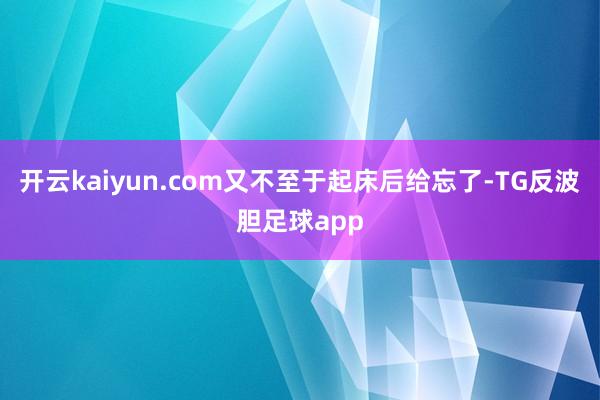 开云kaiyun.com又不至于起床后给忘了-TG反波胆足球app