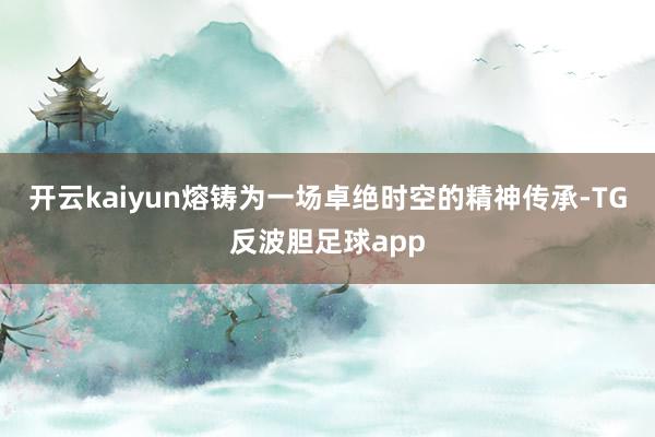 开云kaiyun熔铸为一场卓绝时空的精神传承-TG反波胆足球app