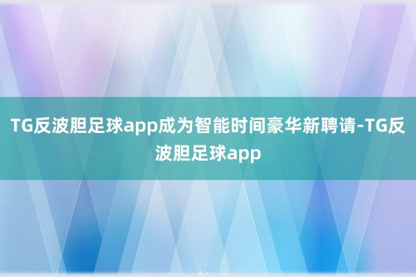 TG反波胆足球app成为智能时间豪华新聘请-TG反波胆足球app