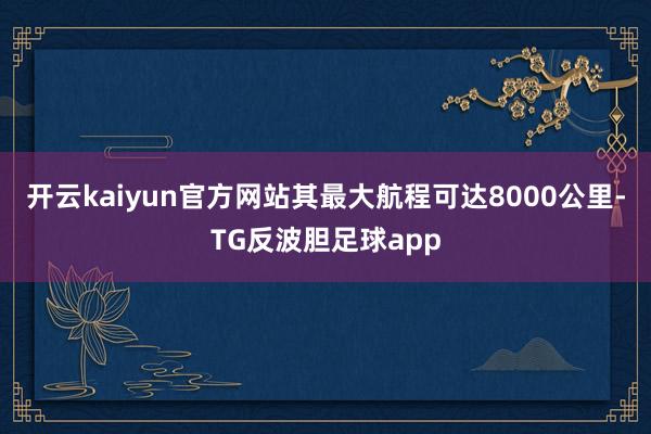 开云kaiyun官方网站其最大航程可达8000公里-TG反波胆足球app