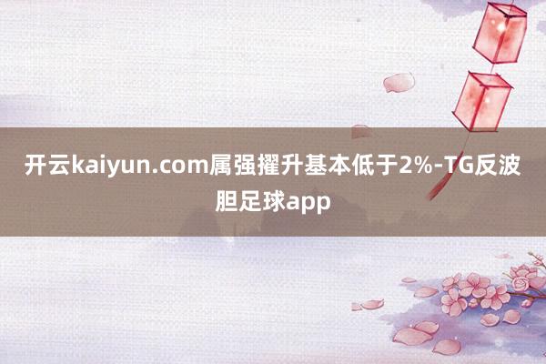开云kaiyun.com属强擢升基本低于2%-TG反波胆足球app