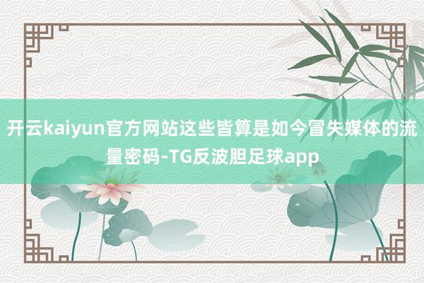 开云kaiyun官方网站这些皆算是如今冒失媒体的流量密码-TG反波胆足球app