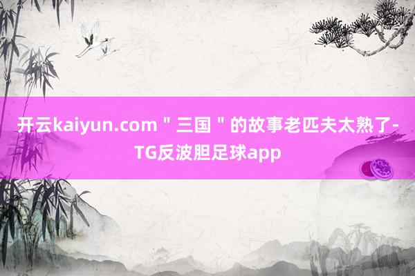 开云kaiyun.com＂三国＂的故事老匹夫太熟了-TG反波胆足球app