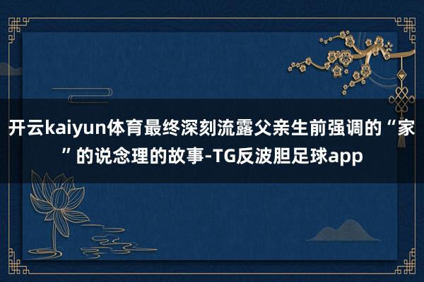 开云kaiyun体育最终深刻流露父亲生前强调的“家”的说念理的故事-TG反波胆足球app