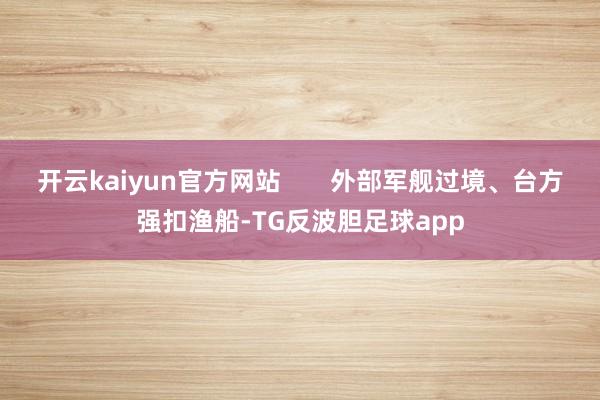 开云kaiyun官方网站       外部军舰过境、台方强扣渔船-TG反波胆足球app