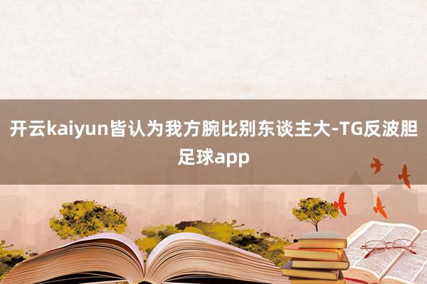 开云kaiyun皆认为我方腕比别东谈主大-TG反波胆足球app