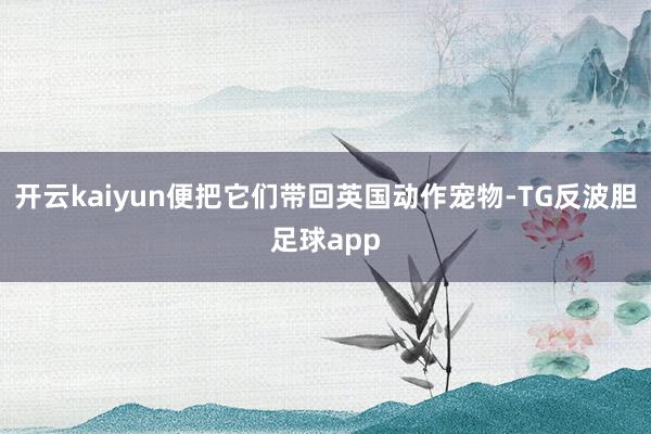 开云kaiyun便把它们带回英国动作宠物-TG反波胆足球app