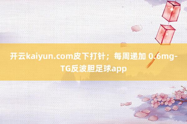 开云kaiyun.com皮下打针；每周递加 0.6mg-TG反波胆足球app